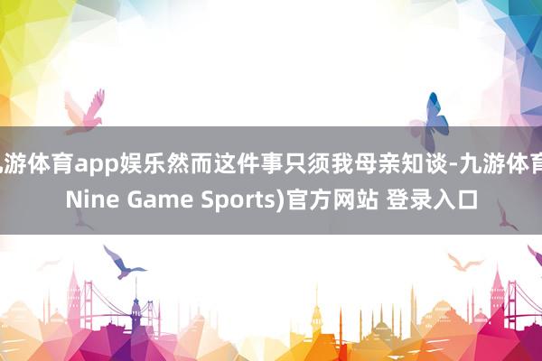 九游体育app娱乐然而这件事只须我母亲知谈-九游体育(Nine Game Sports)官方网站 登录入口