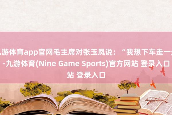 九游体育app官网毛主席对张玉凤说：“我想下车走一走-九游体育(Nine Game Sports)官方网站 登录入口