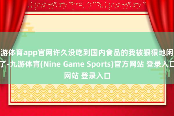 九游体育app官网许久没吃到国内食品的我被狠狠地闲适了-九游体育(Nine Game Sports)官方网站 登录入口