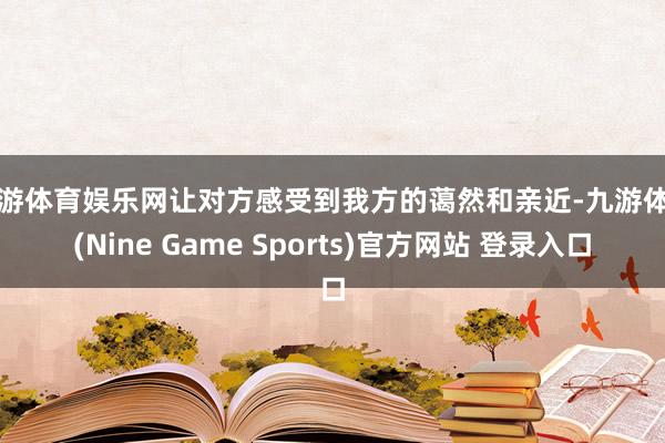 九游体育娱乐网让对方感受到我方的蔼然和亲近-九游体育(Nine Game Sports)官方网站 登录入口