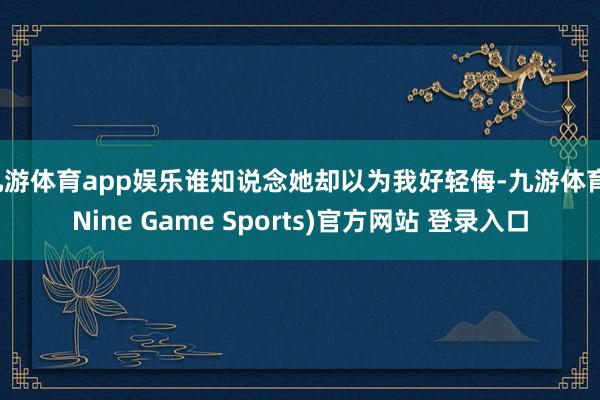 九游体育app娱乐谁知说念她却以为我好轻侮-九游体育(Nine Game Sports)官方网站 登录入口