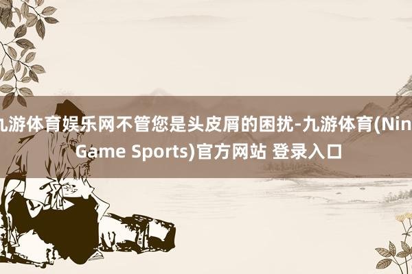 九游体育娱乐网不管您是头皮屑的困扰-九游体育(Nine Game Sports)官方网站 登录入口