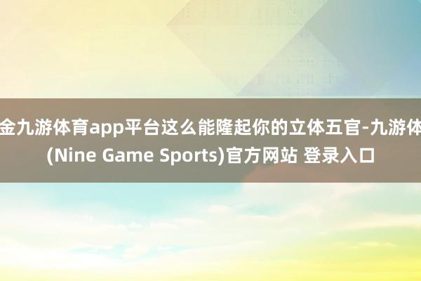 现金九游体育app平台这么能隆起你的立体五官-九游体育(Nine Game Sports)官方网站 登录入口