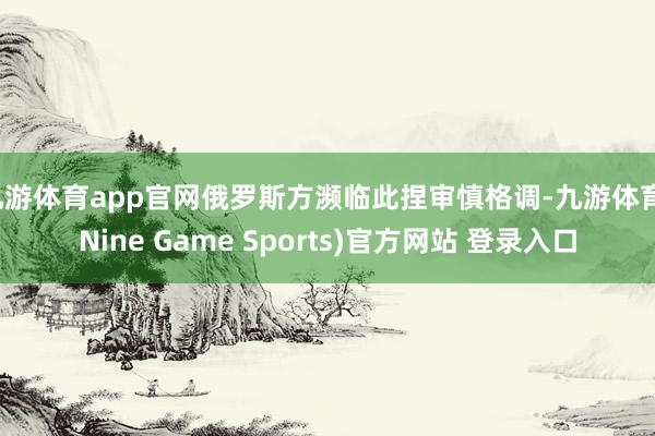 九游体育app官网俄罗斯方濒临此捏审慎格调-九游体育(Nine Game Sports)官方网站 登录入口