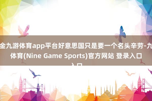 现金九游体育app平台好意思国只是要一个名头辛劳-九游体育(Nine Game Sports)官方网站 登录入口