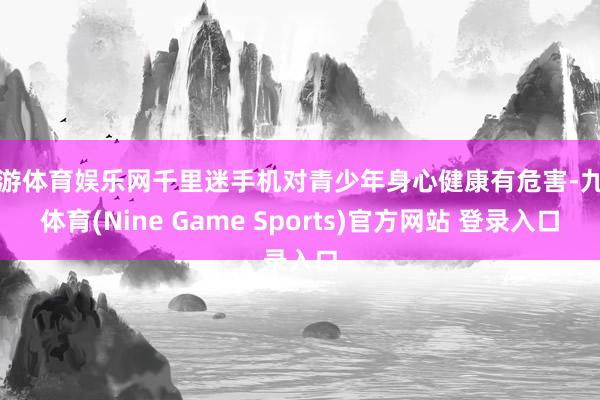 九游体育娱乐网千里迷手机对青少年身心健康有危害-九游体育(Nine Game Sports)官方网站 登录入口