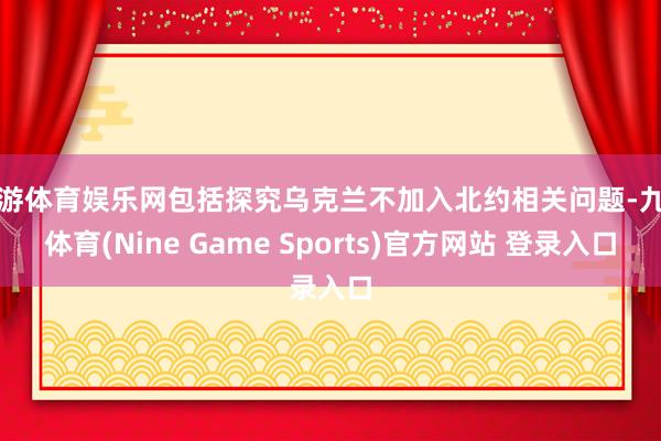 九游体育娱乐网包括探究乌克兰不加入北约相关问题-九游体育(Nine Game Sports)官方网站 登录入口