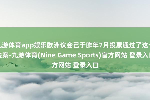 九游体育app娱乐欧洲议会已于昨年7月投票通过了这一法案-九游体育(Nine Game Sports)官方网站 登录入口