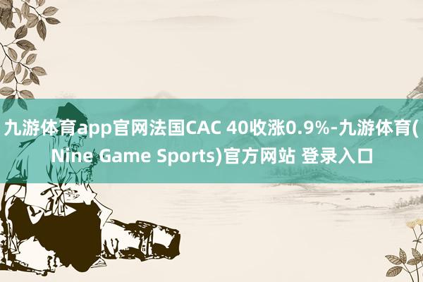 九游体育app官网法国CAC 40收涨0.9%-九游体育(Nine Game Sports)官方网站 登录入口