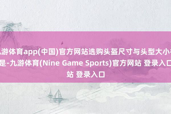 九游体育app(中国)官方网站选购头盔尺寸与头型大小很是-九游体育(Nine Game Sports)官方网站 登录入口