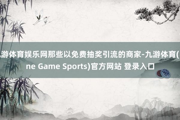 九游体育娱乐网那些以免费抽奖引流的商家-九游体育(Nine Game Sports)官方网站 登录入口