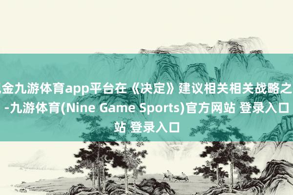 现金九游体育app平台在《决定》建议相关相关战略之前-九游体育(Nine Game Sports)官方网站 登录入口