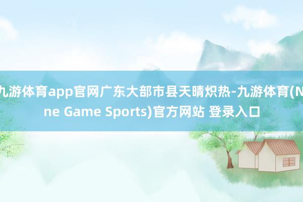 九游体育app官网广东大部市县天晴炽热-九游体育(Nine Game Sports)官方网站 登录入口