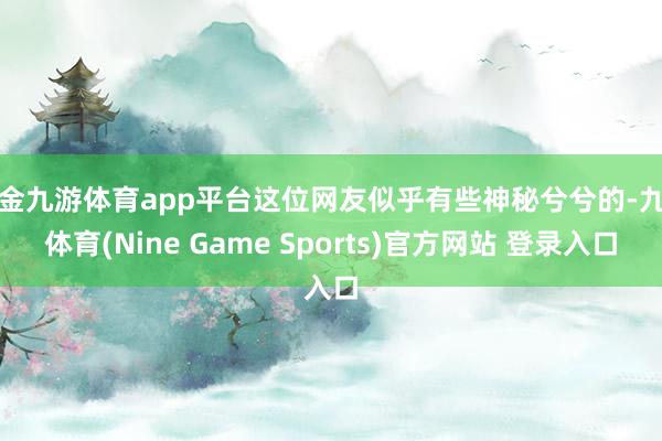 现金九游体育app平台这位网友似乎有些神秘兮兮的-九游体育(Nine Game Sports)官方网站 登录入口