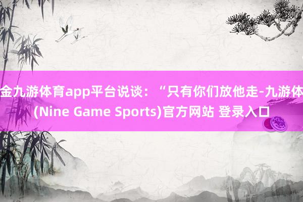 现金九游体育app平台说谈：“只有你们放他走-九游体育(Nine Game Sports)官方网站 登录入口