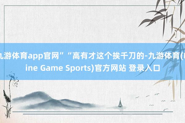 九游体育app官网”“高有才这个挨千刀的-九游体育(Nine Game Sports)官方网站 登录入口