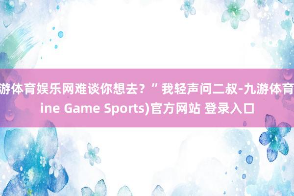 九游体育娱乐网难谈你想去？”我轻声问二叔-九游体育(Nine Game Sports)官方网站 登录入口