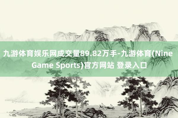 九游体育娱乐网成交量89.82万手-九游体育(Nine Game Sports)官方网站 登录入口