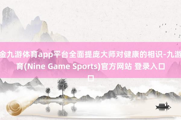 现金九游体育app平台全面提庞大师对健康的相识-九游体育(Nine Game Sports)官方网站 登录入口