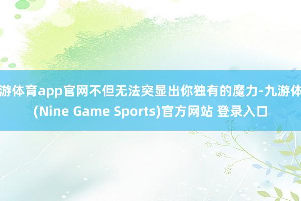 九游体育app官网不但无法突显出你独有的魔力-九游体育(Nine Game Sports)官方网站 登录入口