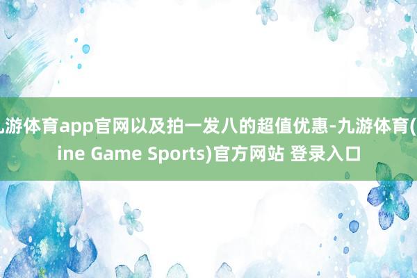 九游体育app官网以及拍一发八的超值优惠-九游体育(Nine Game Sports)官方网站 登录入口