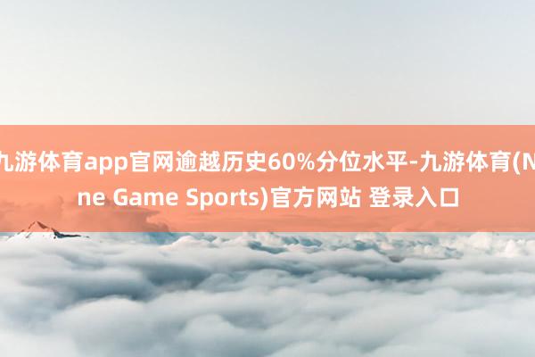 九游体育app官网逾越历史60%分位水平-九游体育(Nine Game Sports)官方网站 登录入口