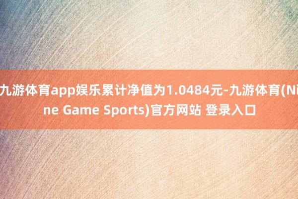 九游体育app娱乐累计净值为1.0484元-九游体育(Nine Game Sports)官方网站 登录入口