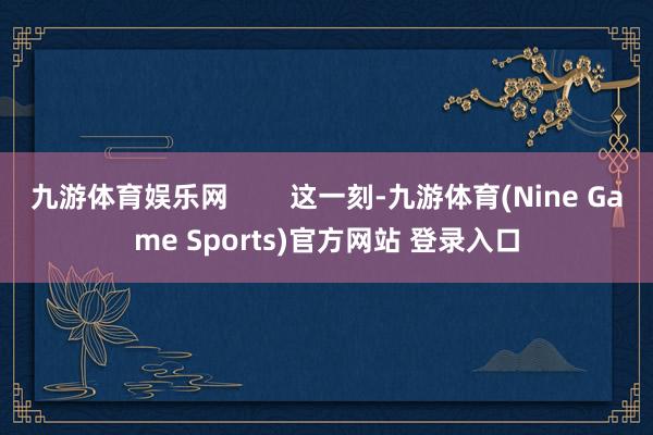 九游体育娱乐网        这一刻-九游体育(Nine Game Sports)官方网站 登录入口