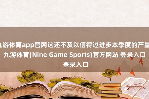 九游体育app官网这还不及以信得过进步本季度的产量-九游体育(Nine Game Sports)官方网站 登录入口