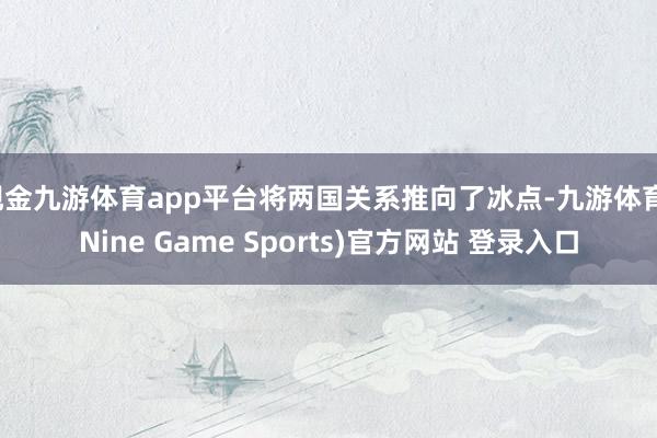 现金九游体育app平台将两国关系推向了冰点-九游体育(Nine Game Sports)官方网站 登录入口