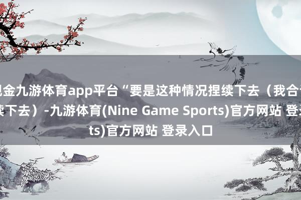 现金九游体育app平台“要是这种情况捏续下去（我合计会捏续下去）-九游体育(Nine Game Sports)官方网站 登录入口