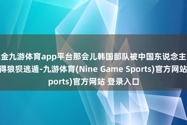 现金九游体育app平台那会儿韩国部队被中国东说念主民志愿军打得狼狈逃遁-九游体育(Nine Game Sports)官方网站 登录入口