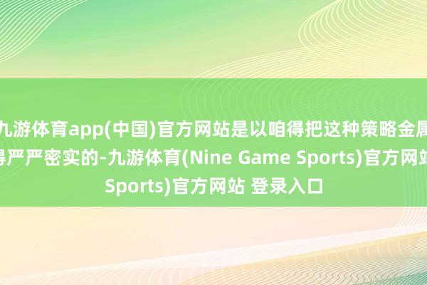 九游体育app(中国)官方网站是以咱得把这种策略金属的出口管得严严密实的-九游体育(Nine Game Sports)官方网站 登录入口