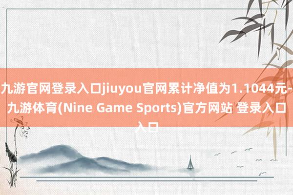 九游官网登录入口jiuyou官网累计净值为1.1044元-九游体育(Nine Game Sports)官方网站 登录入口