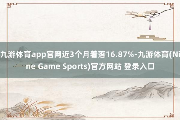 九游体育app官网近3个月着落16.87%-九游体育(Nine Game Sports)官方网站 登录入口