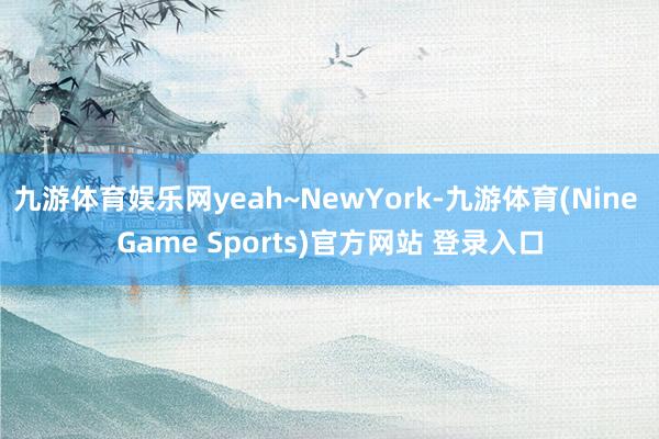 九游体育娱乐网yeah~NewYork-九游体育(Nine Game Sports)官方网站 登录入口