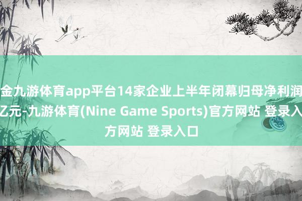 现金九游体育app平台14家企业上半年闭幕归母净利润超1亿元-九游体育(Nine Game Sports)官方网站 登录入口