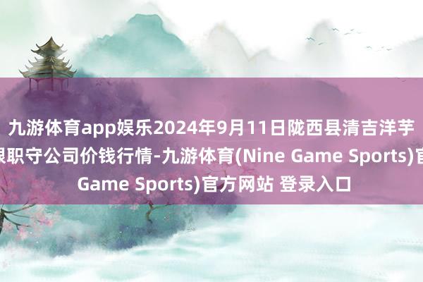 九游体育app娱乐2024年9月11日陇西县清吉洋芋批发交游市集有限职守公司价钱行情-九游体育(Nine Game Sports)官方网站 登录入口