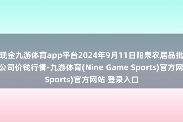 现金九游体育app平台2024年9月11日阳泉农居品批发商场有限公司价钱行情-九游体育(Nine Game Sports)官方网站 登录入口