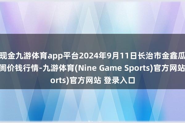 现金九游体育app平台2024年9月11日长治市金鑫瓜果批发阛阓价钱行情-九游体育(Nine Game Sports)官方网站 登录入口