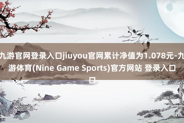 九游官网登录入口jiuyou官网累计净值为1.078元-九游体育(Nine Game Sports)官方网站 登录入口