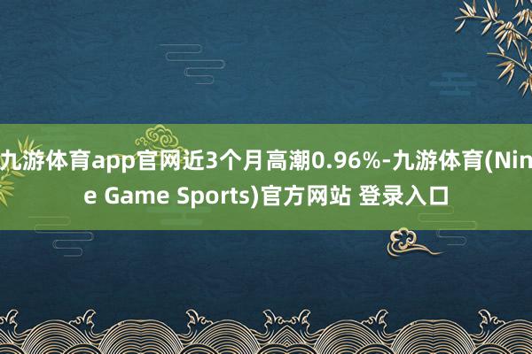 九游体育app官网近3个月高潮0.96%-九游体育(Nine Game Sports)官方网站 登录入口