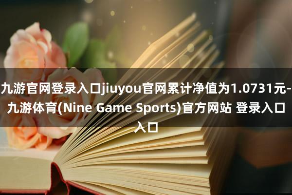 九游官网登录入口jiuyou官网累计净值为1.0731元-九游体育(Nine Game Sports)官方网站 登录入口