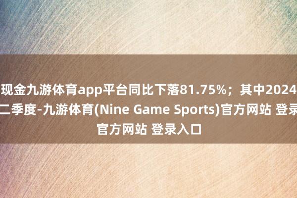 现金九游体育app平台同比下落81.75%；其中2024年第二季度-九游体育(Nine Game Sports)官方网站 登录入口