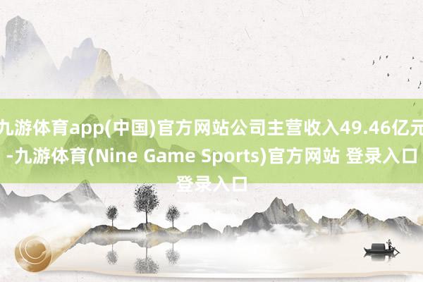 九游体育app(中国)官方网站公司主营收入49.46亿元-九游体育(Nine Game Sports)官方网站 登录入口