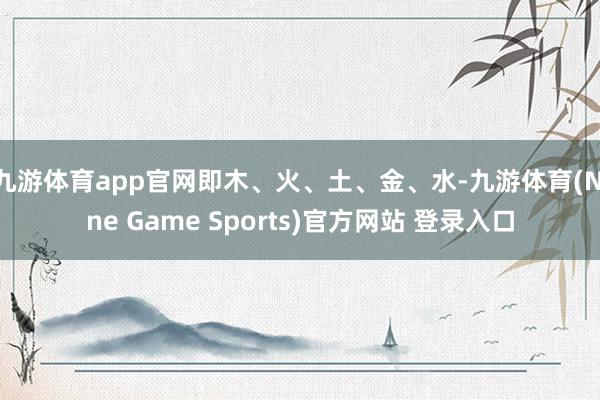 九游体育app官网即木、火、土、金、水-九游体育(Nine Game Sports)官方网站 登录入口