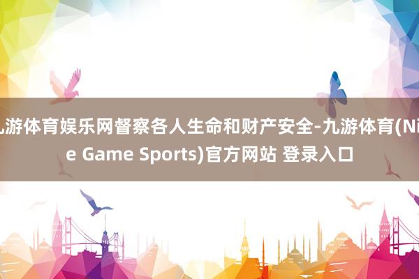 九游体育娱乐网督察各人生命和财产安全-九游体育(Nine Game Sports)官方网站 登录入口