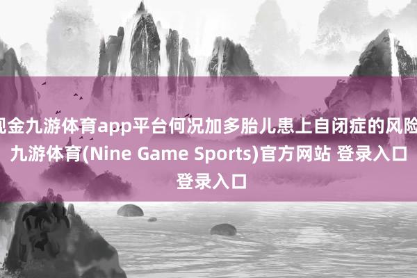 现金九游体育app平台何况加多胎儿患上自闭症的风险-九游体育(Nine Game Sports)官方网站 登录入口