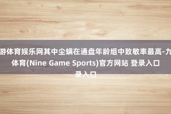 九游体育娱乐网其中尘螨在通盘年龄组中致敏率最高-九游体育(Nine Game Sports)官方网站 登录入口