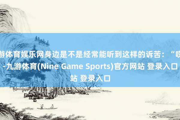 九游体育娱乐网身边是不是经常能听到这样的诉苦：“哎呀-九游体育(Nine Game Sports)官方网站 登录入口